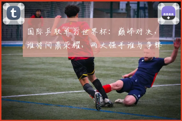 国际乒联单打世界杯：巅峰对决，谁将问鼎荣耀，两大强手谁与争锋