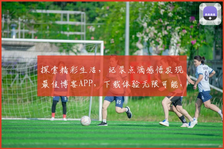 探索精彩生活，记录点滴感悟发现最佳博客APP，下载体验无限可能，不容错过