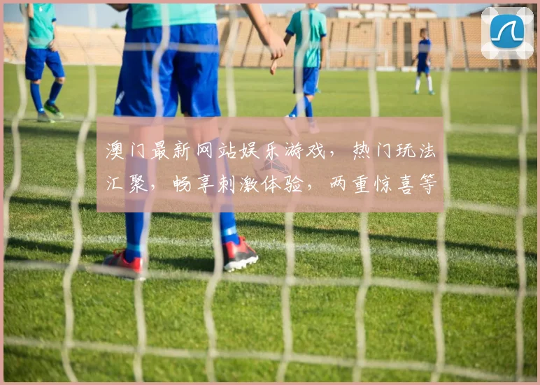 澳门最新网站娱乐游戏，热门玩法汇聚，畅享刺激体验，两重惊喜等你来