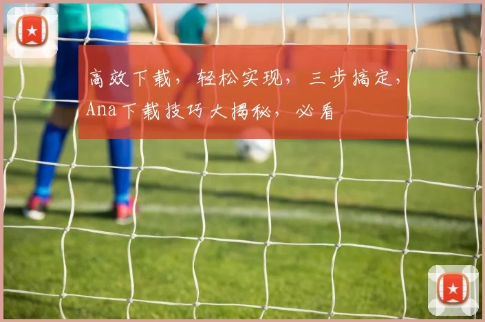 高效下载，轻松实现，三步搞定，Ana下载技巧大揭秘，必看